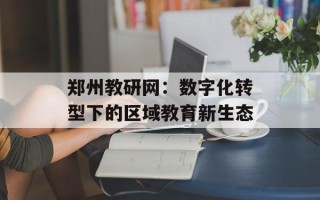 郑州教研网：数字化转型下的区域教育新生态