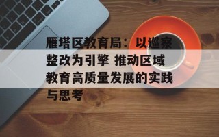 雁塔区教育局：以巡察整改为引擎 推动区域教育高质量发展的实践与思考