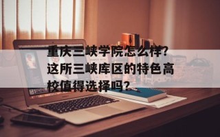 重庆三峡学院怎么样？这所三峡库区的特色高校值得选择吗？