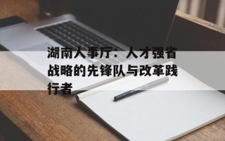 湖南人事厅：人才强省战略的先锋队与改革践行者