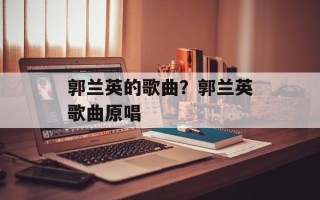 郭兰英的歌曲？郭兰英歌曲原唱