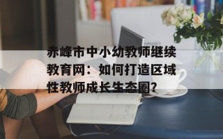 赤峰市中小幼教师继续教育网：如何打造区域性教师成长生态圈？