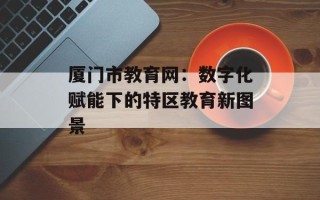 厦门市教育网：数字化赋能下的特区教育新图景