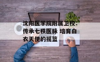 沈阳医学院附属卫校：传承七秩医脉 培育白衣天使的摇篮