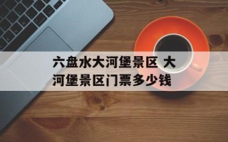 六盘水大河堡景区 大河堡景区门票多少钱