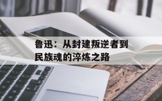 鲁迅：从封建叛逆者到民族魂的淬炼之路