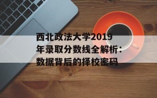 西北政法大学2019年录取分数线全解析：数据背后的择校密码