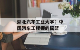 湖北汽车工业大学：中国汽车工程师的摇篮