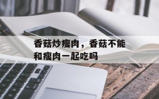 香菇炒瘦肉，香菇不能和瘦肉一起吃吗