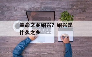革命之乡绍兴？绍兴是什么之乡