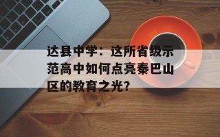 达县中学：这所省级示范高中如何点亮秦巴山区的教育之光？