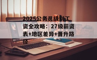 2025公务员级别工资全攻略：27级薪资表+地区差异+晋升路径