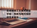 走进湖南工艺美术职业学院：传统与现代交织的艺术摇篮
