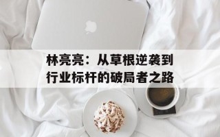 林亮亮：从草根逆袭到行业标杆的破局者之路