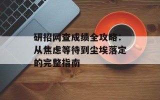 研招网查成绩全攻略：从焦虑等待到尘埃落定的完整指南