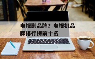 电视剧品牌？电视机品牌排行榜前十名