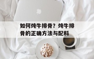 如何炖牛排骨？炖牛排骨的正确方法与配料