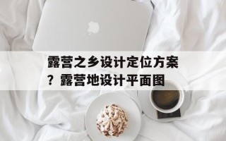 露营之乡设计定位方案？露营地设计平面图