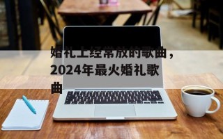 婚礼上经常放的歌曲，2024年最火婚礼歌曲