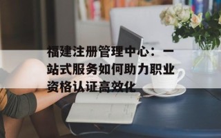 福建注册管理中心：一站式服务如何助力职业资格认证高效化