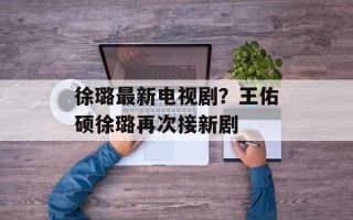 徐璐最新电视剧？王佑硕徐璐再次接新剧