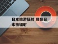 日本旅游辐射 现在日本核辐射