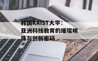 韩国KAIST大学：亚洲科技教育的璀璨明珠与创新密码