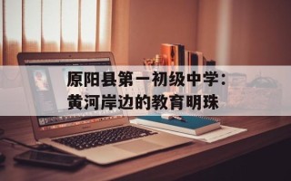 原阳县第一初级中学：黄河岸边的教育明珠