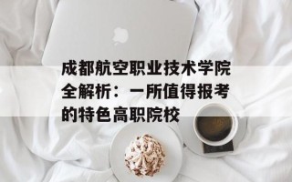 成都航空职业技术学院全解析：一所值得报考的特色高职院校