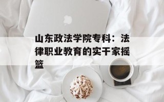 山东政法学院专科：法律职业教育的实干家摇篮