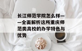 长江师范学院怎么样——全面解析这所重庆师范类高校的办学特色与优势