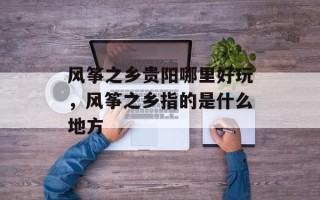 风筝之乡贵阳哪里好玩，风筝之乡指的是什么地方