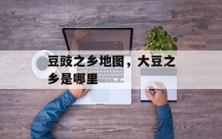 豆豉之乡地图，大豆之乡是哪里
