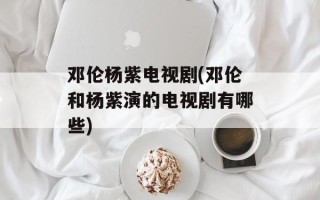 邓伦杨紫电视剧(邓伦和杨紫演的电视剧有哪些)