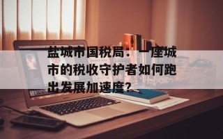 盐城市国税局：一座城市的税收守护者如何跑出发展加速度？