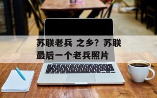 苏联老兵 之乡？苏联最后一个老兵照片