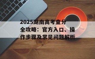 2025湖南高考查分全攻略：官方入口、操作步骤及常见问题解析