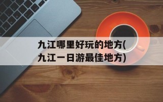 九江哪里好玩的地方(九江一日游最佳地方)