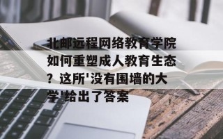 北邮远程网络教育学院如何重塑成人教育生态？这所'没有围墙的大学'给出了答案