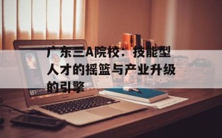 广东三A院校：技能型人才的摇篮与产业升级的引擎