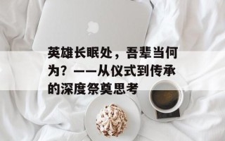 英雄长眠处，吾辈当何为？——从仪式到传承的深度祭奠思考