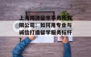 上海同济留学事务所有限公司：如何用专业与诚信打造留学服务标杆？