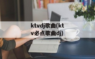ktvdj歌曲(ktv必点歌曲dj)