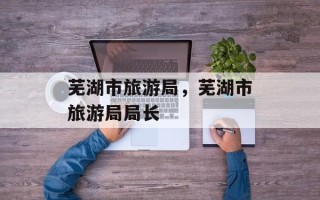 芜湖市旅游局，芜湖市旅游局局长