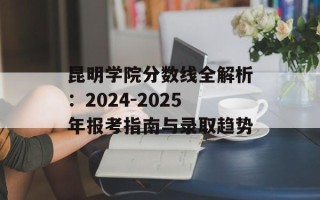 昆明学院分数线全解析：2024-2025年报考指南与录取趋势