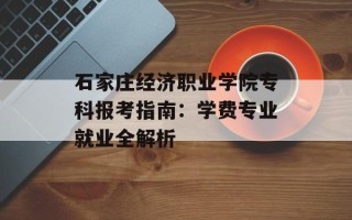 石家庄经济职业学院专科报考指南：学费专业就业全解析