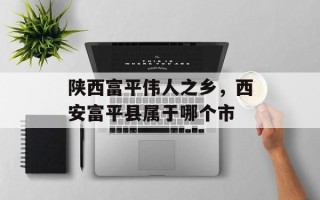 陕西富平伟人之乡，西安富平县属于哪个市