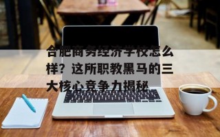 合肥商务经济学校怎么样？这所职教黑马的三大核心竞争力揭秘