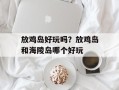 放鸡岛好玩吗？放鸡岛和海陵岛哪个好玩