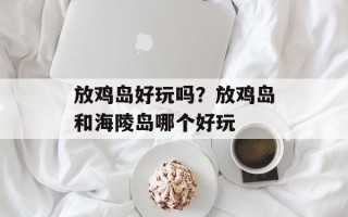 放鸡岛好玩吗？放鸡岛和海陵岛哪个好玩
